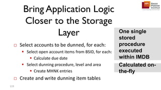 Bring Application Logic
Closer to the Storage
Layer
□ Select accounts to be dunned, for each:
 Select open account items from BSID, for each:
 Calculate due date
 Select dunning procedure, level and area
 Create MHNK entries
□ Create and write dunning item tables
Calculated on-
the-fly
119
One single
stored
procedure
executed
within IMDB
 