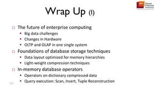 Wrap Up (I)
□ The future of enterprise computing
 Big data challenges
 Changes in Hardware
 OLTP and OLAP in one single system
□ Foundations of database storage techniques
 Data layout optimized for memory hierarchies
 Light-weight compression techniques
□ In-memory database operators
 Operators on dictionary compressed data
 Query execution: Scan, Insert, Tuple Reconstruction122
 
