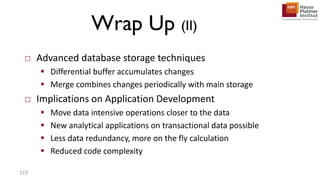 Wrap Up (II)
□ Advanced database storage techniques
 Differential buffer accumulates changes
 Merge combines changes periodically with main storage
□ Implications on Application Development
 Move data intensive operations closer to the data
 New analytical applications on transactional data possible
 Less data redundancy, more on the fly calculation
 Reduced code complexity
123
 