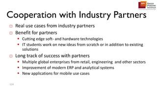 Cooperation with Industry Partners
□ Real use cases from industry partners
□ Benefit for partners
 Cutting edge soft- and hardware technologies
 IT students work on new ideas from scratch or in addition to existing
solutions
□ Long track of success with partners
 Multiple global enterprises from retail, engineering and other sectors
 Improvement of modern ERP and analytical systems
 New applications for mobile use cases
124
 