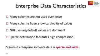  Many columns are not used even once
 Many columns have a low cardinality of values
 NULL values/default values are dominant
 Sparse distribution facilitates high compression
Standard enterprise software data is sparse and wide.
Enterprise Data Characteristics
13
 