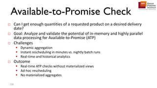 Available-to-Promise Check
□ Can I get enough quantities of a requested product on a desired delivery
date?
□ Goal: Analyze and validate the potential of in-memory and highly parallel
data processing for Available-to-Promise (ATP)
□ Challenges
 Dynamic aggregation
 Instant rescheduling in minutes vs. nightly batch runs
 Real-time and historical analytics
□ Outcome
 Real-time ATP checks without materialized views
 Ad-hoc rescheduling
 No materialized aggregates
130
 