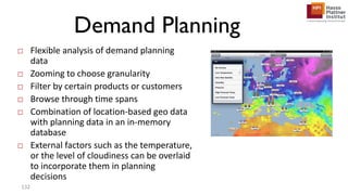 Demand Planning
□ Flexible analysis of demand planning
data
□ Zooming to choose granularity
□ Filter by certain products or customers
□ Browse through time spans
□ Combination of location-based geo data
with planning data in an in-memory
database
□ External factors such as the temperature,
or the level of cloudiness can be overlaid
to incorporate them in planning
decisions
132
 