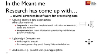 In the Meantime
Research has come up with…
 Column-oriented data organization
(the column store)
 Sequential scans allow best bandwidth utilization between CPU
cores and memory
 Independence of tuples allows easy partitioning and therefore
parallel processing
 Lightweight Compression
 Reducing data amount
 Increasing processing speed through late materialization
 And more, e.g., parallel scan/join/aggregation
… several advances in software for processing data
+
18
 