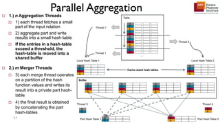 Parallel Aggregation
57
 1.) n Aggregation Threads
 1) each thread fetches a small
part of the input relation
 2) aggregate part and write
results into a small hash-table
 If the entries in a hash-table
exceed a threshold, the
hash-table is moved into a
shared buffer
 2.) m Merger Threads
 3) each merge thread operates
on a partition of the hash
function values and writes its
result into a private part hash-
table
 4) the final result is obtained
by concatenating the part
hash-tables
 