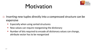 Motivation
□ Inserting new tuples directly into a compressed structure can be
expensive
 Especially when using sorted structures
 New values can require reorganizing the dictionary
 Number of bits required to encode all dictionary values can change,
attribute vector has to be reorganized
87
 