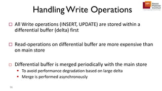 Handling Write Operations
 All Write operations (INSERT, UPDATE) are stored within a
differential buffer (delta) first
 Read-operations on differential buffer are more expensive than
on main store
□ Differential buffer is merged periodically with the main store
 To avoid performance degradation based on large delta
 Merge is performed asynchronously
96
 