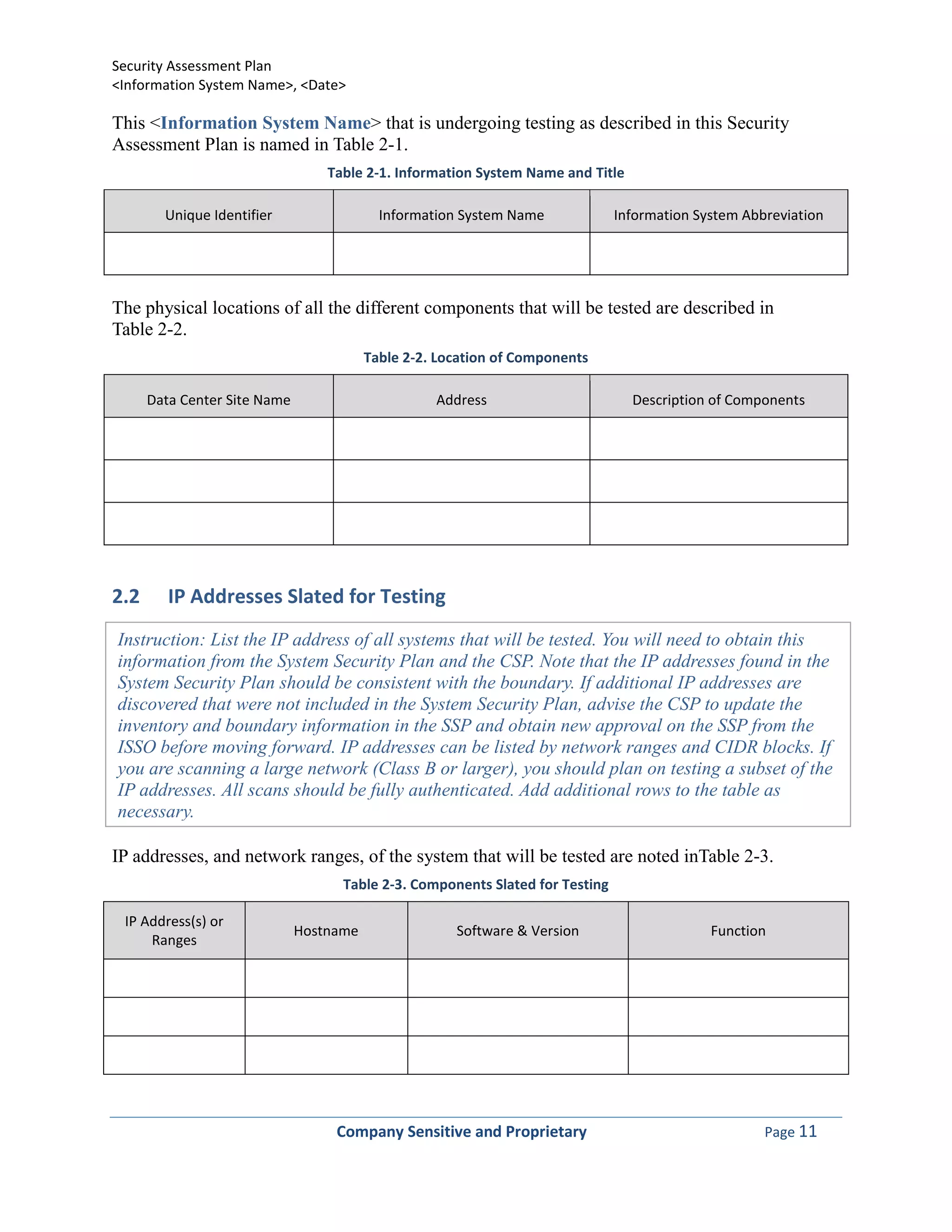 Security Assessment Plan
<Information System Name>, <Date>

This <Information System Name> that is undergoing testing as described in this Security
Assessment Plan is named in Table 2-1.
                                  Table 2-1. Information System Name and Title

        Unique Identifier                  Information System Name             Information System Abbreviation




The physical locations of all the different components that will be tested are described in
Table 2-2.
                                         Table 2-2. Location of Components

      Data Center Site Name                        Address                       Description of Components




2.2      IP Addresses Slated for Testing
Instruction: List the IP address of all systems that will be tested. You will need to obtain this
information from the System Security Plan and the CSP. Note that the IP addresses found in the
System Security Plan should be consistent with the boundary. If additional IP addresses are
discovered that were not included in the System Security Plan, advise the CSP to update the
inventory and boundary information in the SSP and obtain new approval on the SSP from the
ISSO before moving forward. IP addresses can be listed by network ranges and CIDR blocks. If
you are scanning a large network (Class B or larger), you should plan on testing a subset of the
IP addresses. All scans should be fully authenticated. Add additional rows to the table as
necessary.

IP addresses, and network ranges, of the system that will be tested are noted inTable 2-3.
                                    Table 2-3. Components Slated for Testing

 IP Address(s) or
                              Hostname                Software & Version                     Function
     Ranges




                                   Company Sensitive and Proprietary                                 Page 11
 