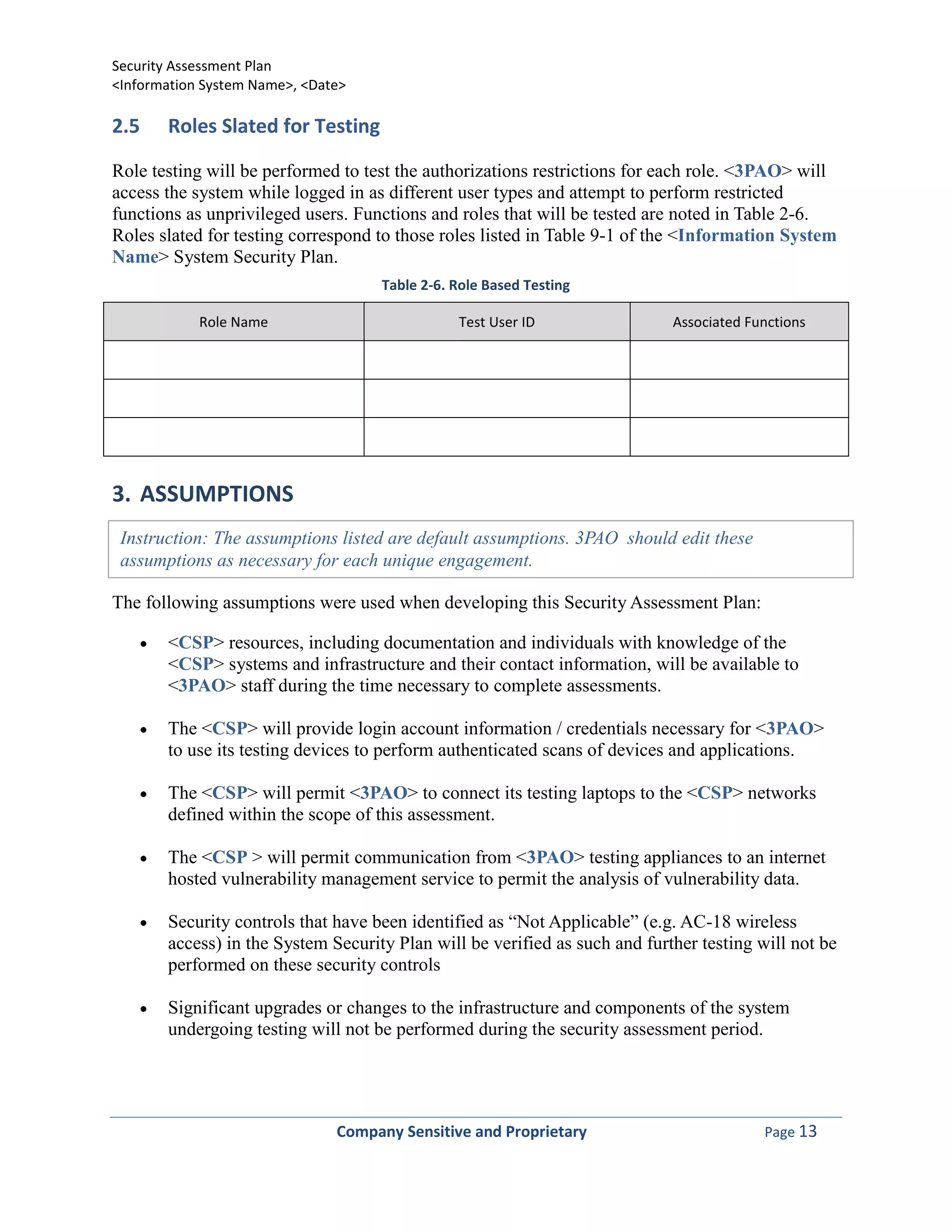 Security Assessment Plan
<Information System Name>, <Date>

2.5    Roles Slated for Testing

Role testing will be performed to test the authorizations restrictions for each role. <3PAO> will
access the system while logged in as different user types and attempt to perform restricted
functions as unprivileged users. Functions and roles that will be tested are noted in Table 2-6.
Roles slated for testing correspond to those roles listed in Table 9-1 of the <Information System
Name> System Security Plan.
                                    Table 2-6. Role Based Testing

            Role Name                          Test User ID                 Associated Functions




3. ASSUMPTIONS
 Instruction: The assumptions listed are default assumptions. 3PAO should edit these
 assumptions as necessary for each unique engagement.

The following assumptions were used when developing this Security Assessment Plan:

       <CSP> resources, including documentation and individuals with knowledge of the
       <CSP> systems and infrastructure and their contact information, will be available to
       <3PAO> staff during the time necessary to complete assessments.

       The <CSP> will provide login account information / credentials necessary for <3PAO>
       to use its testing devices to perform authenticated scans of devices and applications.

       The <CSP> will permit <3PAO> to connect its testing laptops to the <CSP> networks
       defined within the scope of this assessment.

       The <CSP > will permit communication from <3PAO> testing appliances to an internet
       hosted vulnerability management service to permit the analysis of vulnerability data.

       Security controls that have been identified as “Not Applicable” (e.g. AC-18 wireless
       access) in the System Security Plan will be verified as such and further testing will not be
       performed on these security controls

       Significant upgrades or changes to the infrastructure and components of the system
       undergoing testing will not be performed during the security assessment period.




                               Company Sensitive and Proprietary                         Page 13
 