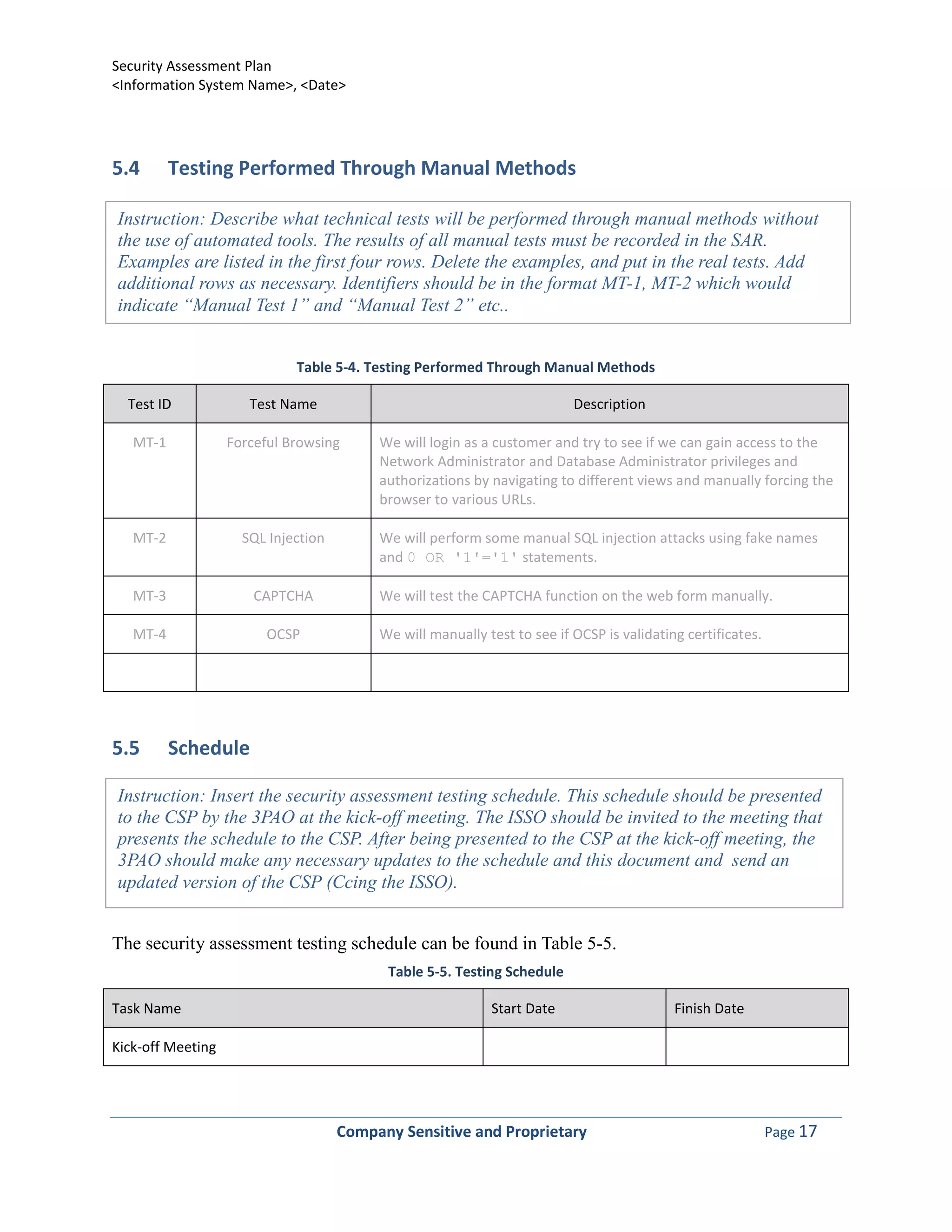 Security Assessment Plan
<Information System Name>, <Date>




5.4       Testing Performed Through Manual Methods

Instruction: Describe what technical tests will be performed through manual methods without
the use of automated tools. The results of all manual tests must be recorded in the SAR.
Examples are listed in the first four rows. Delete the examples, and put in the real tests. Add
additional rows as necessary. Identifiers should be in the format MT-1, MT-2 which would
indicate “Manual Test 1” and “Manual Test 2” etc..


                             Table 5-4. Testing Performed Through Manual Methods

  Test ID             Test Name                                           Description

   MT-1            Forceful Browsing      We will login as a customer and try to see if we can gain access to the
                                          Network Administrator and Database Administrator privileges and
                                          authorizations by navigating to different views and manually forcing the
                                          browser to various URLs.

   MT-2              SQL Injection        We will perform some manual SQL injection attacks using fake names
                                          and 0 OR '1'='1' statements.

   MT-3                CAPTCHA            We will test the CAPTCHA function on the web form manually.

   MT-4                 OCSP              We will manually test to see if OCSP is validating certificates.




5.5       Schedule

Instruction: Insert the security assessment testing schedule. This schedule should be presented
to the CSP by the 3PAO at the kick-off meeting. The ISSO should be invited to the meeting that
presents the schedule to the CSP. After being presented to the CSP at the kick-off meeting, the
3PAO should make any necessary updates to the schedule and this document and send an
updated version of the CSP (Ccing the ISSO).


The security assessment testing schedule can be found in Table 5-5.
                                           Table 5-5. Testing Schedule

Task Name                                                   Start Date                     Finish Date

Kick-off Meeting




                                     Company Sensitive and Proprietary                                       Page 17
 