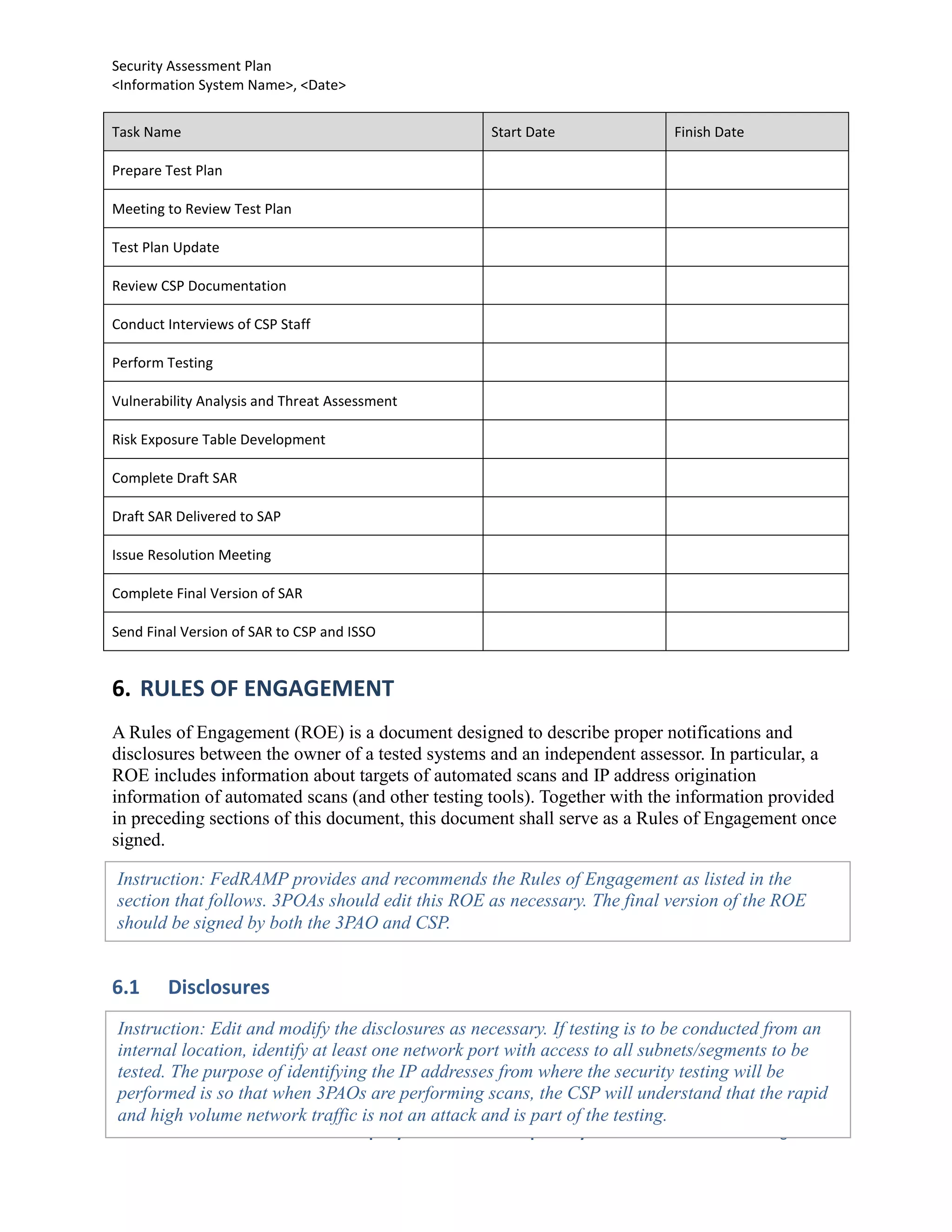 Security Assessment Plan
<Information System Name>, <Date>


Task Name                                         Start Date               Finish Date

Prepare Test Plan

Meeting to Review Test Plan

Test Plan Update

Review CSP Documentation

Conduct Interviews of CSP Staff

Perform Testing

Vulnerability Analysis and Threat Assessment

Risk Exposure Table Development

Complete Draft SAR

Draft SAR Delivered to SAP

Issue Resolution Meeting

Complete Final Version of SAR

Send Final Version of SAR to CSP and ISSO


6. RULES OF ENGAGEMENT
A Rules of Engagement (ROE) is a document designed to describe proper notifications and
disclosures between the owner of a tested systems and an independent assessor. In particular, a
ROE includes information about targets of automated scans and IP address origination
information of automated scans (and other testing tools). Together with the information provided
in preceding sections of this document, this document shall serve as a Rules of Engagement once
signed.

Instruction: FedRAMP provides and recommends the Rules of Engagement as listed in the
section that follows. 3POAs should edit this ROE as necessary. The final version of the ROE
should be signed by both the 3PAO and CSP.


6.1     Disclosures
Instruction: Edit and modify the disclosures as necessary. If testing is to be conducted from an
internal location, identify at least one network port with access to all subnets/segments to be
tested. The purpose of identifying the IP addresses from where the security testing will be
performed is so that when 3PAOs are performing scans, the CSP will understand that the rapid
and high volume network traffic is not an attack and is part of the testing.
                                Company Sensitive and Proprietary                        Page 18
 