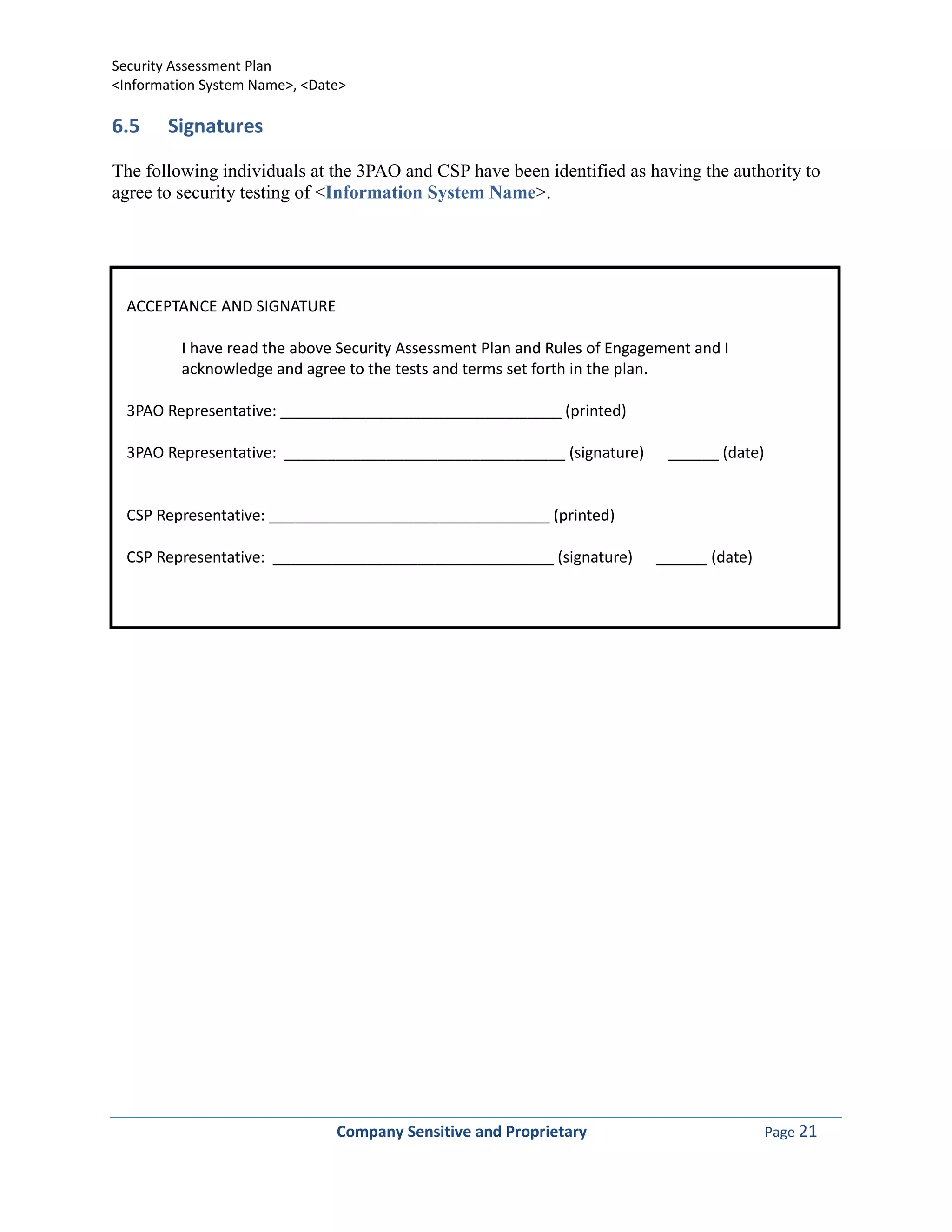 Security Assessment Plan
<Information System Name>, <Date>

6.5    Signatures

The following individuals at the 3PAO and CSP have been identified as having the authority to
agree to security testing of <Information System Name>.




  ACCEPTANCE AND SIGNATURE

         I have read the above Security Assessment Plan and Rules of Engagement and I
         acknowledge and agree to the tests and terms set forth in the plan.

  3PAO Representative: _________________________________ (printed)

  3PAO Representative: _________________________________ (signature)        ______ (date)


  CSP Representative: _________________________________ (printed)

  CSP Representative: _________________________________ (signature)       ______ (date)




                               Company Sensitive and Proprietary                            Page 21
 