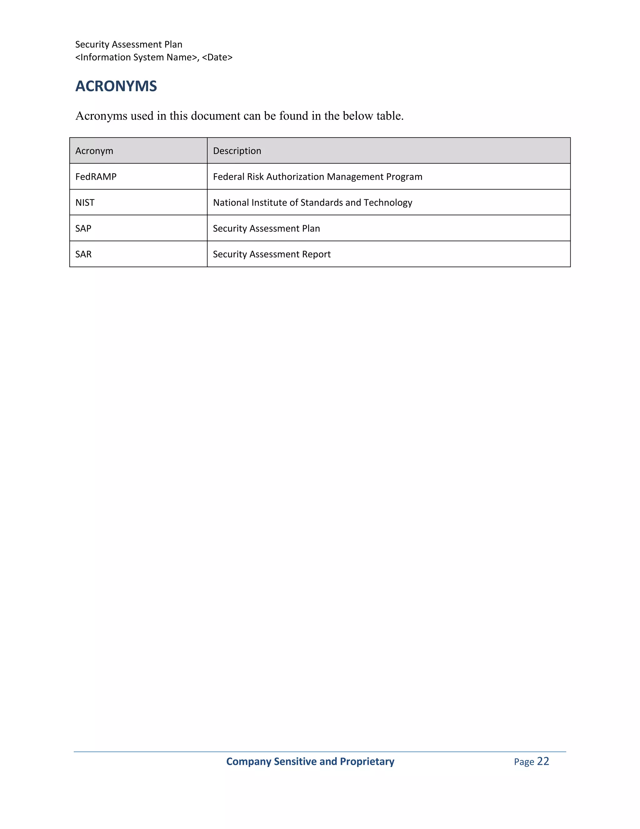 Security Assessment Plan
<Information System Name>, <Date>

ACRONYMS
Acronyms used in this document can be found in the below table.

Acronym                     Description

FedRAMP                     Federal Risk Authorization Management Program

NIST                        National Institute of Standards and Technology

SAP                         Security Assessment Plan

SAR                         Security Assessment Report




                               Company Sensitive and Proprietary             Page 22
 
