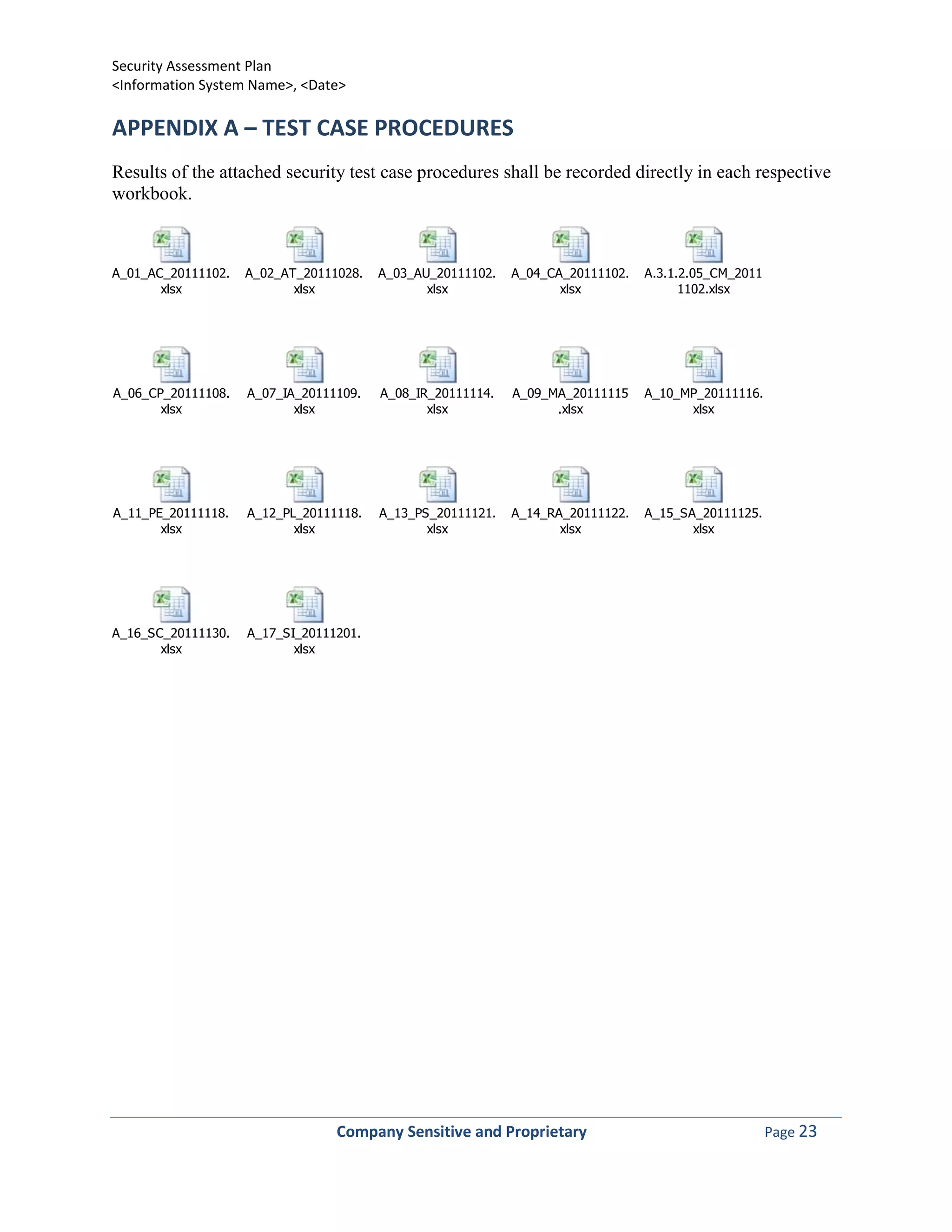 Security Assessment Plan
<Information System Name>, <Date>

APPENDIX A – TEST CASE PROCEDURES
Results of the attached security test case procedures shall be recorded directly in each respective
workbook.



A_01_AC_20111102.   A_02_AT_20111028.   A_03_AU_20111102.   A_04_CA_20111102.   A.3.1.2.05_CM_2011
       xlsx                xlsx                xlsx                xlsx               1102.xlsx




A_06_CP_20111108.   A_07_IA_20111109.   A_08_IR_20111114.   A_09_MA_20111115    A_10_MP_20111116.
       xlsx                xlsx                xlsx               .xlsx               xlsx




A_11_PE_20111118.   A_12_PL_20111118.   A_13_PS_20111121.   A_14_RA_20111122.   A_15_SA_20111125.
       xlsx                xlsx                xlsx                xlsx                xlsx




A_16_SC_20111130.   A_17_SI_20111201.
       xlsx                xlsx




                                 Company Sensitive and Proprietary                                   Page 23
 