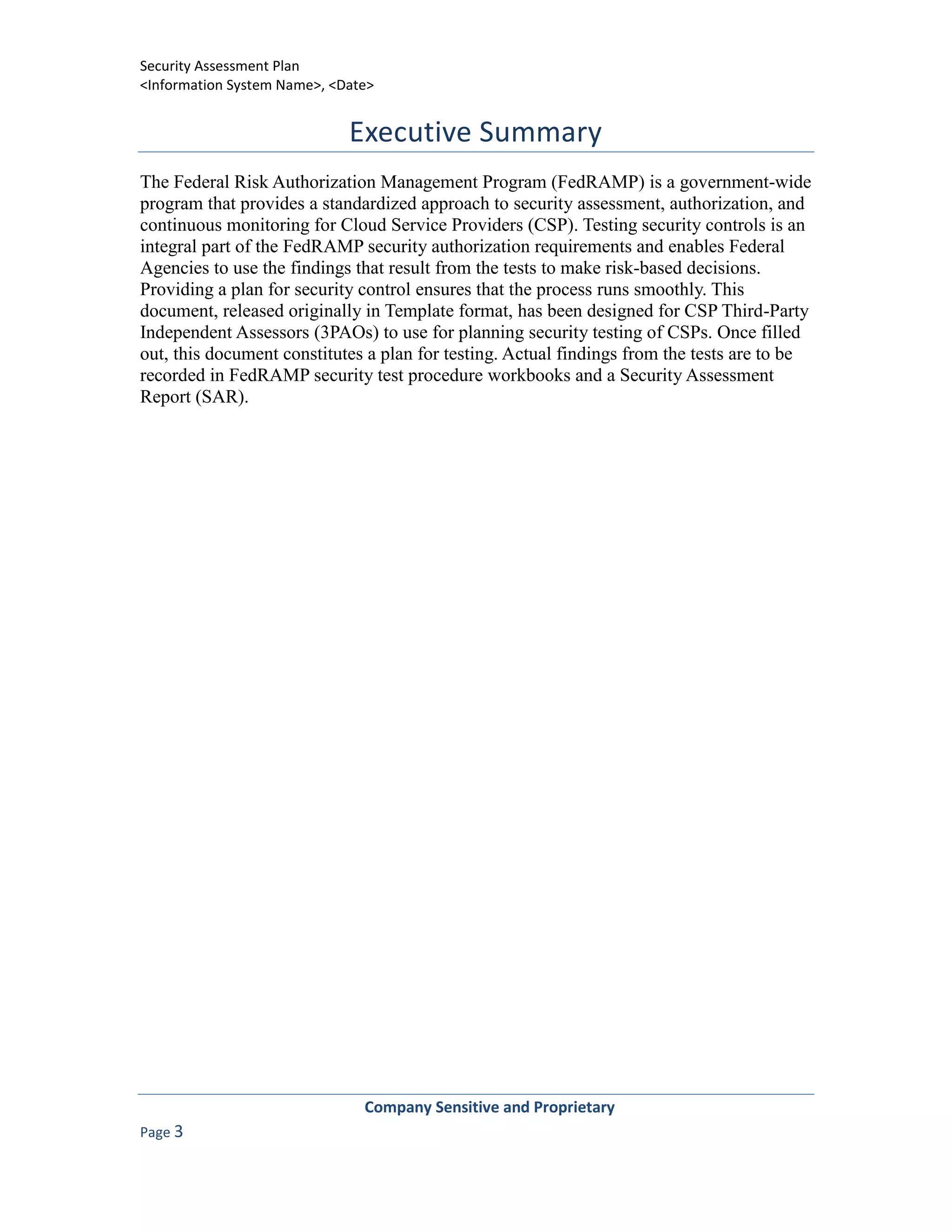 Security Assessment Plan
<Information System Name>, <Date>


                             Executive Summary
The Federal Risk Authorization Management Program (FedRAMP) is a government-wide
program that provides a standardized approach to security assessment, authorization, and
continuous monitoring for Cloud Service Providers (CSP). Testing security controls is an
integral part of the FedRAMP security authorization requirements and enables Federal
Agencies to use the findings that result from the tests to make risk-based decisions.
Providing a plan for security control ensures that the process runs smoothly. This
document, released originally in Template format, has been designed for CSP Third-Party
Independent Assessors (3PAOs) to use for planning security testing of CSPs. Once filled
out, this document constitutes a plan for testing. Actual findings from the tests are to be
recorded in FedRAMP security test procedure workbooks and a Security Assessment
Report (SAR).




                               Company Sensitive and Proprietary
Page 3
 