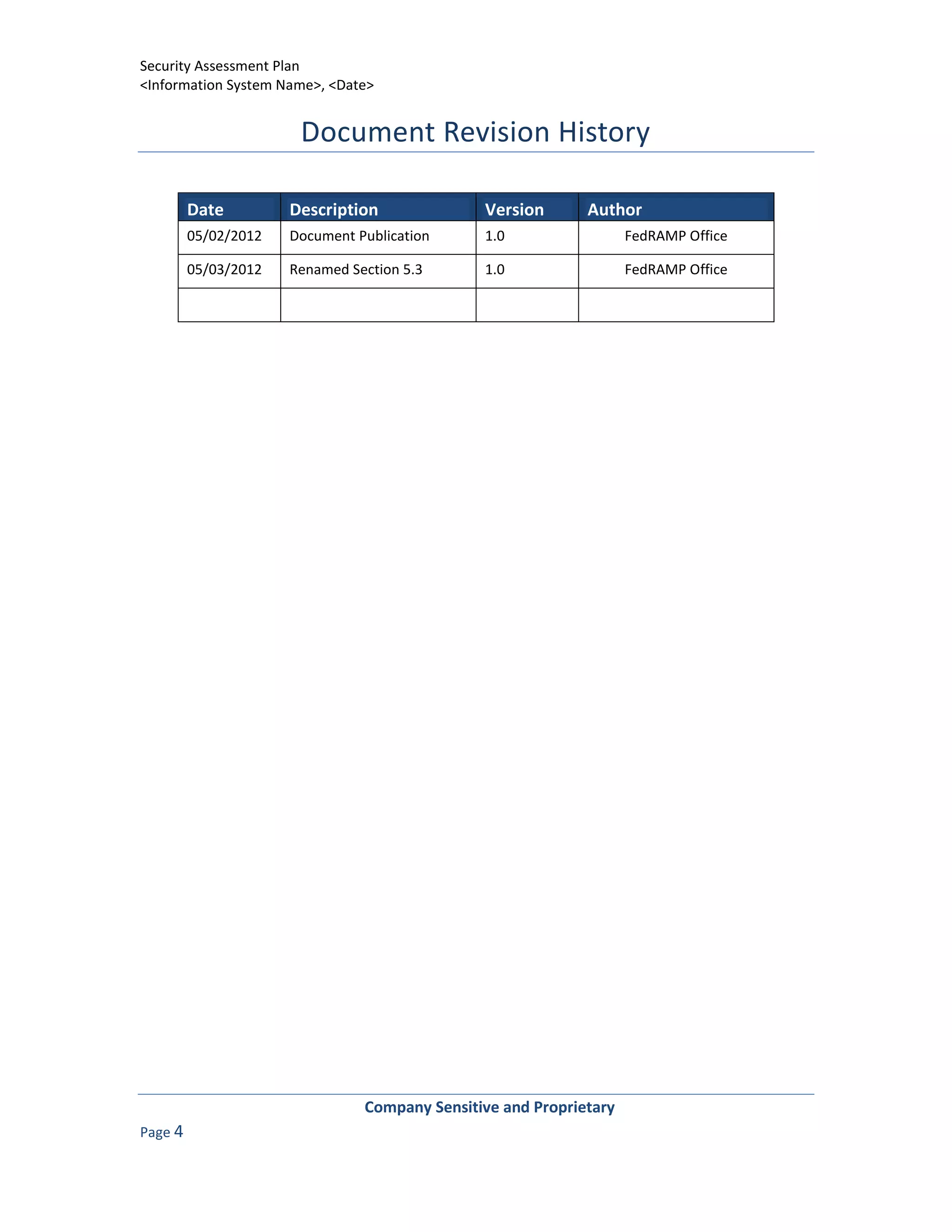 Security Assessment Plan
<Information System Name>, <Date>


                       Document Revision History

         Date         Description              Version       Author
         05/02/2012   Document Publication     1.0                  FedRAMP Office

         05/03/2012   Renamed Section 5.3      1.0                  FedRAMP Office




                                Company Sensitive and Proprietary
Page 4
 