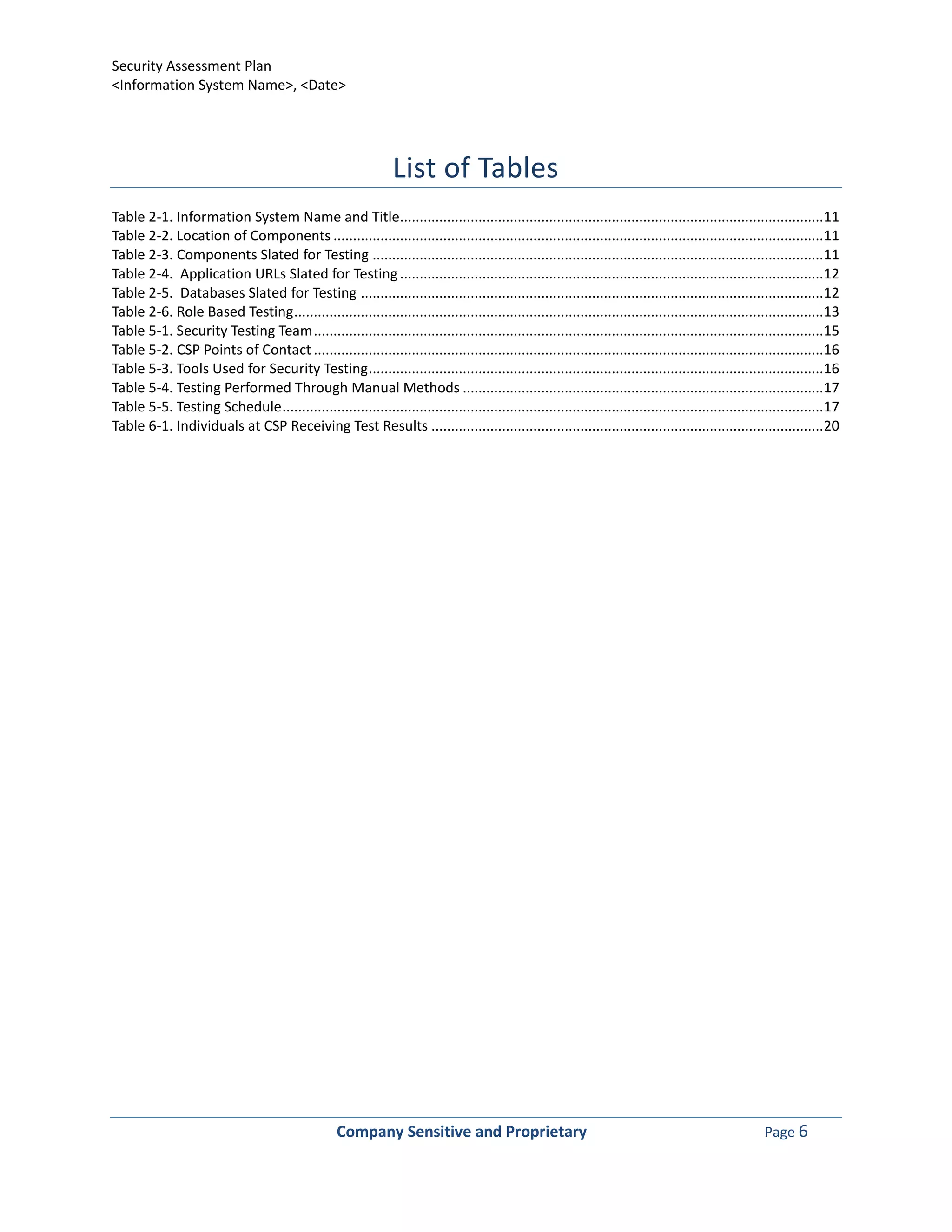 Security Assessment Plan
<Information System Name>, <Date>




                                                                List of Tables
Table 2-1. Information System Name and Title............................................................................................................11
Table 2-2. Location of Components .............................................................................................................................11
Table 2-3. Components Slated for Testing ...................................................................................................................11
Table 2-4. Application URLs Slated for Testing ............................................................................................................12
Table 2-5. Databases Slated for Testing ......................................................................................................................12
Table 2-6. Role Based Testing .......................................................................................................................................13
Table 5-1. Security Testing Team ..................................................................................................................................15
Table 5-2. CSP Points of Contact ..................................................................................................................................16
Table 5-3. Tools Used for Security Testing ....................................................................................................................16
Table 5-4. Testing Performed Through Manual Methods ............................................................................................17
Table 5-5. Testing Schedule ..........................................................................................................................................17
Table 6-1. Individuals at CSP Receiving Test Results ....................................................................................................20




                                                   Company Sensitive and Proprietary                                                                  Page 6
 