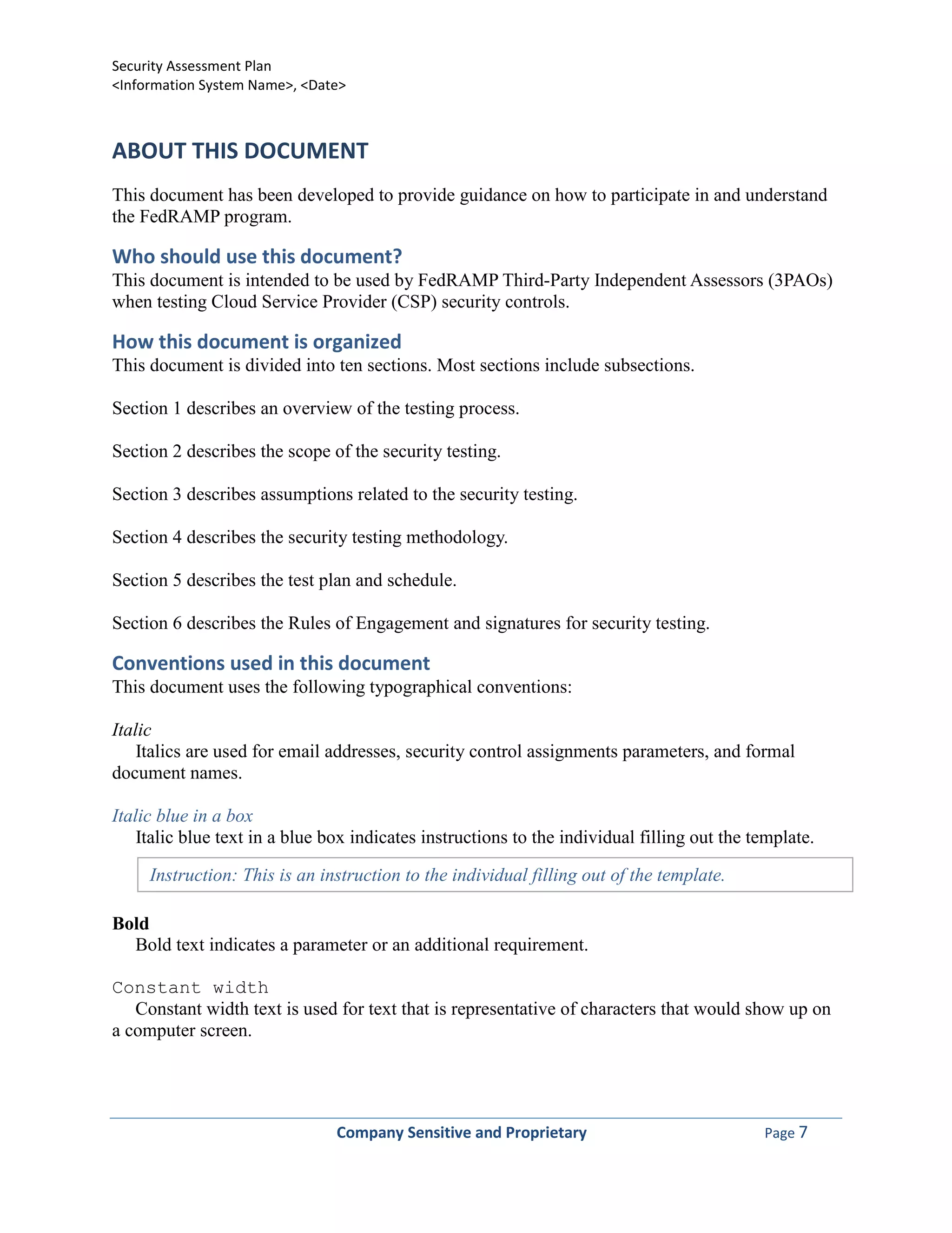 Security Assessment Plan
<Information System Name>, <Date>



ABOUT THIS DOCUMENT
This document has been developed to provide guidance on how to participate in and understand
the FedRAMP program.

Who should use this document?
This document is intended to be used by FedRAMP Third-Party Independent Assessors (3PAOs)
when testing Cloud Service Provider (CSP) security controls.

How this document is organized
This document is divided into ten sections. Most sections include subsections.

Section 1 describes an overview of the testing process.

Section 2 describes the scope of the security testing.

Section 3 describes assumptions related to the security testing.

Section 4 describes the security testing methodology.

Section 5 describes the test plan and schedule.

Section 6 describes the Rules of Engagement and signatures for security testing.

Conventions used in this document
This document uses the following typographical conventions:

Italic
    Italics are used for email addresses, security control assignments parameters, and formal
document names.

Italic blue in a box
    Italic blue text in a blue box indicates instructions to the individual filling out the template.

     Instruction: This is an instruction to the individual filling out of the template.

Bold
  Bold text indicates a parameter or an additional requirement.

Constant width
   Constant width text is used for text that is representative of characters that would show up on
a computer screen.




                                Company Sensitive and Proprietary                            Page 7
 