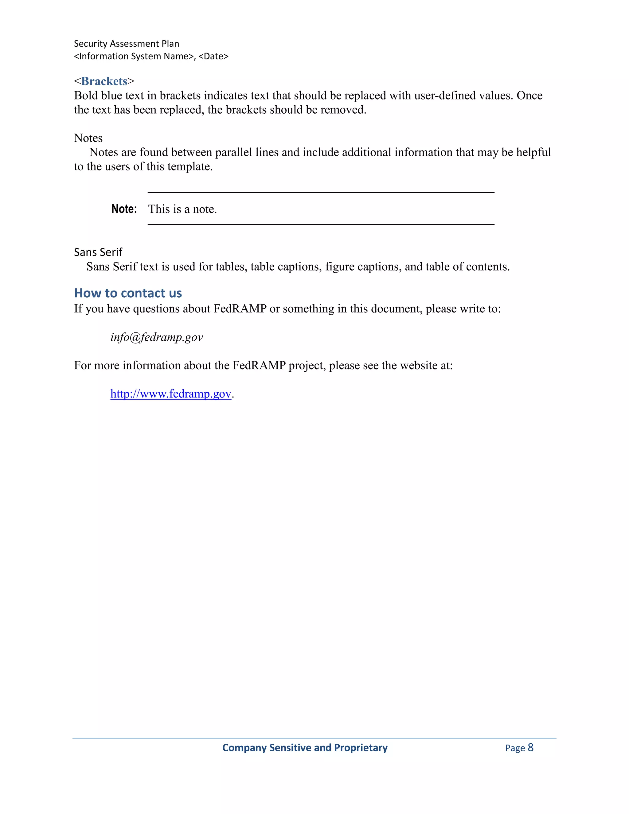 Security Assessment Plan
<Information System Name>, <Date>

<Brackets>
Bold blue text in brackets indicates text that should be replaced with user-defined values. Once
the text has been replaced, the brackets should be removed.

Notes
    Notes are found between parallel lines and include additional information that may be helpful
to the users of this template.


       Note: This is a note.


Sans Serif
  Sans Serif text is used for tables, table captions, figure captions, and table of contents.

How to contact us
If you have questions about FedRAMP or something in this document, please write to:

       info@fedramp.gov

For more information about the FedRAMP project, please see the website at:

       http://www.fedramp.gov.




                               Company Sensitive and Proprietary                           Page 8
 