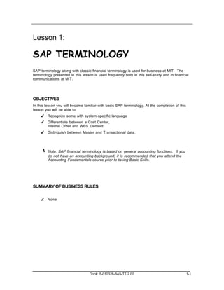 Lesson 1:

SAP TERMINOLOGY
SAP terminology along with classic financial terminology is used for business at MIT. The
terminology presented in this lesson is used frequently both in this self-study and in financial
communications at MIT.




OBJECTIVES
In this lesson you will become familiar with basic SAP terminology. At the completion of this
lesson you will be able to:
    ✔ Recognize some with system-specific language
    ✔ Differentiate between a Cost Center,
      Internal Order and WBS Element
    ✔ Distinguish between Master and Transactional data.




     ! Note: SAP financial terminology is based on general accounting functions. If you
         do not have an accounting background, it is recommended that you attend the
         Accounting Fundamentals course prior to taking Basic Skills.




SUMMARY OF BUSINESS RULES

    ✔ None




                                   Doc#: S-010328-BAS-TT-2.00                                   1-1
 