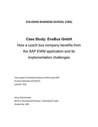 COLOGNE BUSINESS SCHOOL (CBS) 
Case Study: EvoBus GmbH 
How a coach bus company benefits from 
the SAP EWM application and its 
implementation challenges 
Term paper for Enterprise Resource Planning & SAP 
Summer Semester 2014/2015 
Lecturer: XXX 
Anton Wischnewski 
BA12 in International Business / International Trade 
Student-No. XXX 
 