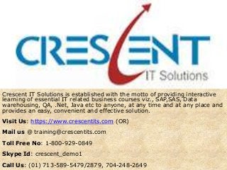 Crescent IT Solutions is established with the motto of providing interactive
learning of essential IT related business courses viz., SAP,SAS, Data
warehousing, QA, .Net, Java etc to anyone, at any time and at any place and
provides an easy, convenient and effective solution.
Visit Us: https://www.crescentits.com (OR)
Mail us @ training@crescentits.com
Toll Free No: 1-800-929-0849
Skype Id: crescent_demo1
Call Us: (01) 713-589-5479/2879, 704-248-2649
 