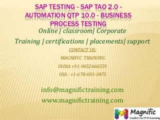 SAP TESTING - SAP TAO 2.0 -
AUTOMATION QTP 10.0 - BUSINESS
PROCESS TESTING
Online | classroom| Corporate
Training | certifications | placements| support
CONTACT US:
MAGNIFIC TRAINING
INDIA +91-9052666559
USA : +1-678-693-3475
info@magnifictraining.com
www.magnifictraining.com
 