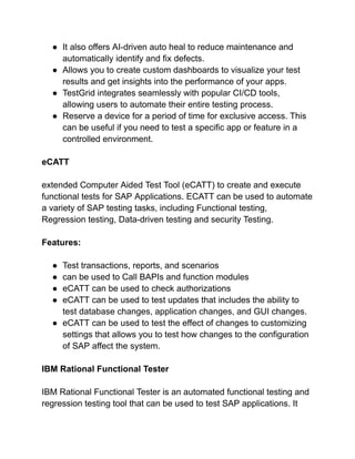 ● It also offers AI-driven auto heal to reduce maintenance and
automatically identify and fix defects.
● Allows you to create custom dashboards to visualize your test
results and get insights into the performance of your apps.
● TestGrid integrates seamlessly with popular CI/CD tools,
allowing users to automate their entire testing process.
● Reserve a device for a period of time for exclusive access. This
can be useful if you need to test a specific app or feature in a
controlled environment.
eCATT
extended Computer Aided Test Tool (eCATT) to create and execute
functional tests for SAP Applications. ECATT can be used to automate
a variety of SAP testing tasks, including Functional testing,
Regression testing, Data-driven testing and security Testing.
Features:
● Test transactions, reports, and scenarios
● can be used to Call BAPIs and function modules
● eCATT can be used to check authorizations
● eCATT can be used to test updates that includes the ability to
test database changes, application changes, and GUI changes.
● eCATT can be used to test the effect of changes to customizing
settings that allows you to test how changes to the configuration
of SAP affect the system.
IBM Rational Functional Tester
IBM Rational Functional Tester is an automated functional testing and
regression testing tool that can be used to test SAP applications. It
 