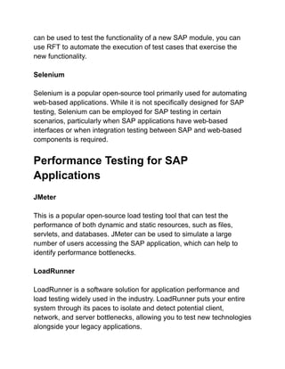 can be used to test the functionality of a new SAP module, you can
use RFT to automate the execution of test cases that exercise the
new functionality.
Selenium
Selenium is a popular open-source tool primarily used for automating
web-based applications. While it is not specifically designed for SAP
testing, Selenium can be employed for SAP testing in certain
scenarios, particularly when SAP applications have web-based
interfaces or when integration testing between SAP and web-based
components is required.
Performance Testing for SAP
Applications
JMeter
This is a popular open-source load testing tool that can test the
performance of both dynamic and static resources, such as files,
servlets, and databases. JMeter can be used to simulate a large
number of users accessing the SAP application, which can help to
identify performance bottlenecks.
LoadRunner
LoadRunner is a software solution for application performance and
load testing widely used in the industry. LoadRunner puts your entire
system through its paces to isolate and detect potential client,
network, and server bottlenecks, allowing you to test new technologies
alongside your legacy applications.
 
