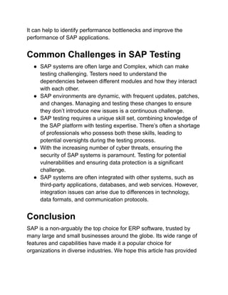 It can help to identify performance bottlenecks and improve the
performance of SAP applications.
Common Challenges in SAP Testing
● SAP systems are often large and Complex, which can make
testing challenging. Testers need to understand the
dependencies between different modules and how they interact
with each other.
● SAP environments are dynamic, with frequent updates, patches,
and changes. Managing and testing these changes to ensure
they don’t introduce new issues is a continuous challenge.
● SAP testing requires a unique skill set, combining knowledge of
the SAP platform with testing expertise. There’s often a shortage
of professionals who possess both these skills, leading to
potential oversights during the testing process.
● With the increasing number of cyber threats, ensuring the
security of SAP systems is paramount. Testing for potential
vulnerabilities and ensuring data protection is a significant
challenge.
● SAP systems are often integrated with other systems, such as
third-party applications, databases, and web services. However,
integration issues can arise due to differences in technology,
data formats, and communication protocols.
Conclusion
SAP is a non-arguably the top choice for ERP software, trusted by
many large and small businesses around the globe. Its wide range of
features and capabilities have made it a popular choice for
organizations in diverse industries. We hope this article has provided
 