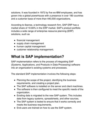 solutions. It was founded in 1972 by five ex-IBM employees, and has
grown into a global powerhouse with a presence in over 180 countries
and a customer base of more than 440,000 organizations.
According to 6sense, a technology research firm, SAP ERP has a
market share of 10.66% in the ERP market. SAP’s product portfolio
includes a wide range of enterprise resource planning (ERP)
solutions, such as
● financial management
● supply chain management
● human capital management
● customer relationship management.
What is SAP implementation?
SAP implementation refers to the process of integrating SAP
(Systems, Applications, and Products in Data Processing) software
into an organization’s existing systems and processes.
The standard SAP implementation involves the following steps:
● Planning the scope of the project, identifying the business
requirements, and creating a project plan.
● The SAP software is installed on the server and client machines.
● The software is then configured to meet the specific needs of the
organization.
● Existing data is migrated to the new SAP system. This includes
data from legacy systems, spreadsheets, and other sources.
● The SAP system is tested to ensure that it works correctly and
meets the business requirements.
● End-users are trained on how to use the SAP system.
 