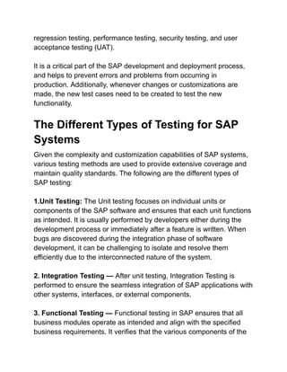 regression testing, performance testing, security testing, and user
acceptance testing (UAT).
It is a critical part of the SAP development and deployment process,
and helps to prevent errors and problems from occurring in
production. Additionally, whenever changes or customizations are
made, the new test cases need to be created to test the new
functionality.
The Different Types of Testing for SAP
Systems
Given the complexity and customization capabilities of SAP systems,
various testing methods are used to provide extensive coverage and
maintain quality standards. The following are the different types of
SAP testing:
1.Unit Testing: The Unit testing focuses on individual units or
components of the SAP software and ensures that each unit functions
as intended. It is usually performed by developers either during the
development process or immediately after a feature is written. When
bugs are discovered during the integration phase of software
development, it can be challenging to isolate and resolve them
efficiently due to the interconnected nature of the system.
2. Integration Testing — After unit testing, Integration Testing is
performed to ensure the seamless integration of SAP applications with
other systems, interfaces, or external components.
3. Functional Testing — Functional testing in SAP ensures that all
business modules operate as intended and align with the specified
business requirements. It verifies that the various components of the
 
