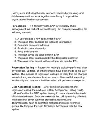 SAP system, including the user interface, backend processing, and
database operations, work together seamlessly to support the
organization’s business processes.
For example — If a company uses SAP for its supply chain
management. As part of functional testing, the company would test the
following scenario:
1. A user creates a new sales order in SAP.
2. The sales order contains the following information:
3. Customer name and address
4. Product code and quantity
5. Price and currency
6. The user saves the sales order in SAP.
7. The sales order is approved by the designated approver.
8. The sales order is sent to the customer via email or EDI.
Regression Testing — Regression testing is typically performed after
any changes, updates, or enhancements have been made to the SAP
system. The purpose of regression testing is to verify that the changes
made to the system have not caused any problems with the existing
functionality and to ensure that the system still performs as expected.
User Acceptance Testing — After completing functional and
regression testing, the next step is User Acceptance Testing (UAT).
UAT verifies that the SAP system is easy to use and meets the needs
of its intended users. End-users execute the UAT by running different
test cases that cover business processes, features, and
documentation, such as operating manuals and quick reference
guides. By doing so, they can familiarize themselves with the new
system.
 