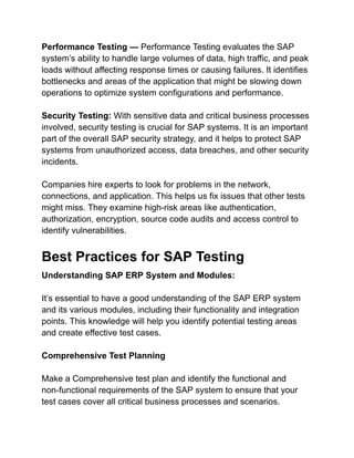 Performance Testing — Performance Testing evaluates the SAP
system’s ability to handle large volumes of data, high traffic, and peak
loads without affecting response times or causing failures. It identifies
bottlenecks and areas of the application that might be slowing down
operations to optimize system configurations and performance.
Security Testing: With sensitive data and critical business processes
involved, security testing is crucial for SAP systems. It is an important
part of the overall SAP security strategy, and it helps to protect SAP
systems from unauthorized access, data breaches, and other security
incidents.
Companies hire experts to look for problems in the network,
connections, and application. This helps us fix issues that other tests
might miss. They examine high-risk areas like authentication,
authorization, encryption, source code audits and access control to
identify vulnerabilities.
Best Practices for SAP Testing
Understanding SAP ERP System and Modules:
It’s essential to have a good understanding of the SAP ERP system
and its various modules, including their functionality and integration
points. This knowledge will help you identify potential testing areas
and create effective test cases.
Comprehensive Test Planning
Make a Comprehensive test plan and identify the functional and
non-functional requirements of the SAP system to ensure that your
test cases cover all critical business processes and scenarios.
 