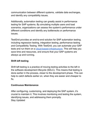 communication between different systems, validate data exchanges,
and identify any compatibility issues.
Additionally, automation testing can greatly assist in performance
testing for SAP systems. By simulating multiple users and load
scenarios, organizations can assess the system’s performance under
different conditions and identify any bottlenecks or performance
issues.
TestGrid provides an end-to-end solution for SAP automation testing,
including regression testing, integration testing, performance testing
and Compatibility Testing. With TestGrid, you can automate your SAP
tests and run them on a cloud-based infrastructure. This will help you
save time and resources, and ensure that your SAP systems are
always up and running.
Shift left testing
Shift left testing is a practice of moving testing activities to the left in
the software development lifecycle (SDLC). This means that testing is
done earlier in the process, closer to the development phase. This can
help to catch defects earlier on, when they are easier and cheaper to
fix.
Continuous Maintenance
After configuring, customizing, and deploying the SAP system, it’s
crucial to maintain it. This involves monitoring and testing the system,
identifying issues, and addressing them promptly.
Stay Updated
 