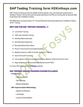 SAP Testing Training form H2Kinfosys.com
SAP Testing Training by real time software testing experts, if you are looking for great career in
Software Testing Training then grab this great opportunity to full fill your training with all required skills
to get Good Job in Software Testing.

We H2Kinfosys have good base in IT Training Placement with great experience in Software Testing
and IT Training.




     Live Online Training

     100% Job Oriented Training

     Unlimited Mock Interviews

     Job Placement Assistance

     Recorded Daily Class Videos

     Proven Track record of successful students

     Multiple locations in USA for Onsite and Online Training

     Cloud Test Lab for practice.

     Live projects in different verticals like Banking, Medical, Telecom and much more.

     Huge database of Previous Interview Questions and FAQ’s.

For more information visit our H2Kinfosys website.




  SAP Implementation Methodology
 