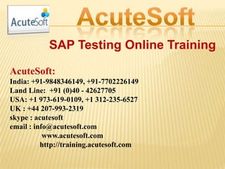 SAP Testing Online Training
AcuteSoft:
India: +91-9848346149, +91-7702226149
Land Line: +91 (0)40 - 42627705
USA: +1 973-619-0109, +1 312-235-6527
UK : +44 207-993-2319
skype : acutesoft
email : info@acutesoft.com
www.acutesoft.com
http://training.acutesoft.com
 