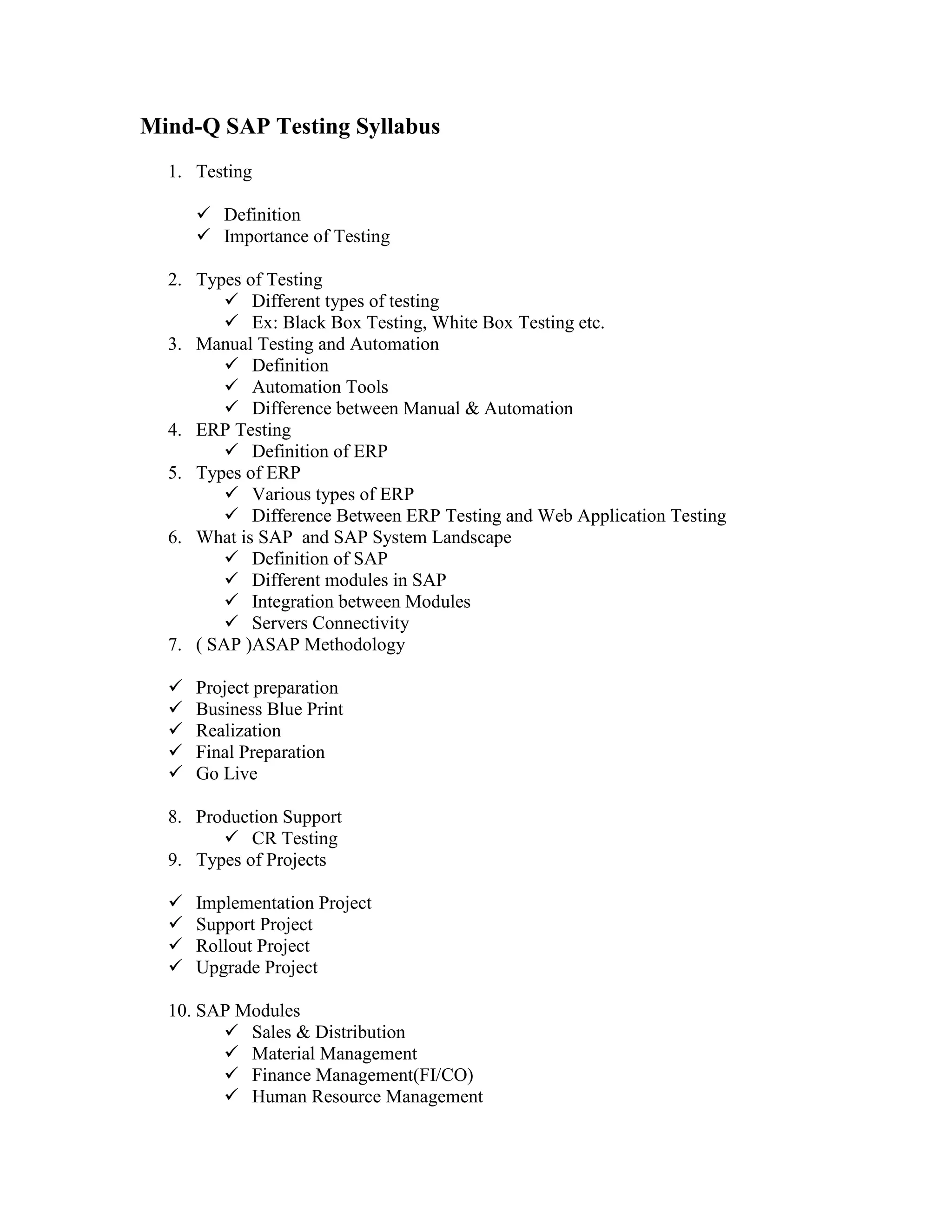 Mind-Q SAP Testing Syllabus
  1. Testing

       Definition
       Importance of Testing

  2. Types of Testing
          Different types of testing
          Ex: Black Box Testing, White Box Testing etc.
  3. Manual Testing and Automation
          Definition
          Automation Tools
          Difference between Manual & Automation
  4. ERP Testing
          Definition of ERP
  5. Types of ERP
          Various types of ERP
          Difference Between ERP Testing and Web Application Testing
  6. What is SAP and SAP System Landscape
          Definition of SAP
          Different modules in SAP
          Integration between Modules
          Servers Connectivity
  7. ( SAP )ASAP Methodology

     Project preparation
     Business Blue Print
     Realization
     Final Preparation
     Go Live

  8. Production Support
         CR Testing
  9. Types of Projects

     Implementation Project
     Support Project
     Rollout Project
     Upgrade Project

  10. SAP Modules
         Sales & Distribution
         Material Management
         Finance Management(FI/CO)
         Human Resource Management
 