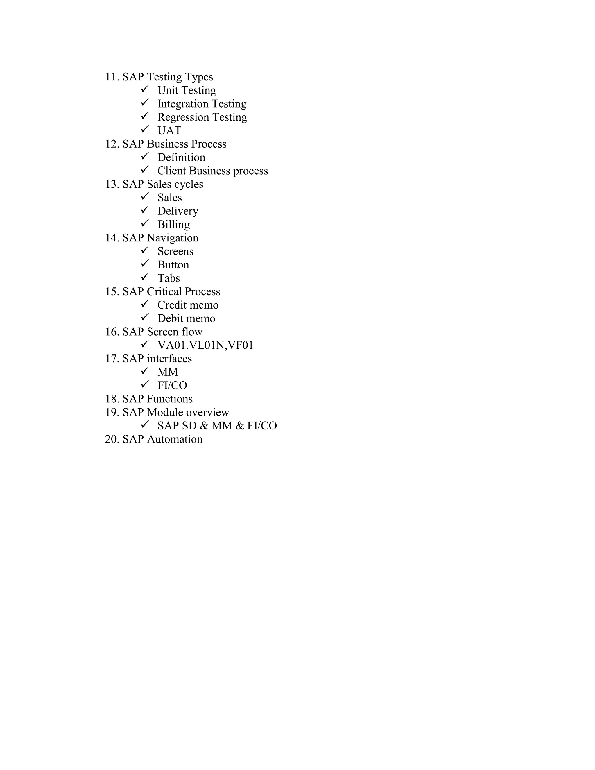 11. SAP Testing Types
       Unit Testing
       Integration Testing
       Regression Testing
       UAT
12. SAP Business Process
       Definition
       Client Business process
13. SAP Sales cycles
       Sales
       Delivery
       Billing
14. SAP Navigation
       Screens
       Button
       Tabs
15. SAP Critical Process
       Credit memo
       Debit memo
16. SAP Screen flow
       VA01,VL01N,VF01
17. SAP interfaces
       MM
       FI/CO
18. SAP Functions
19. SAP Module overview
       SAP SD & MM & FI/CO
20. SAP Automation
 