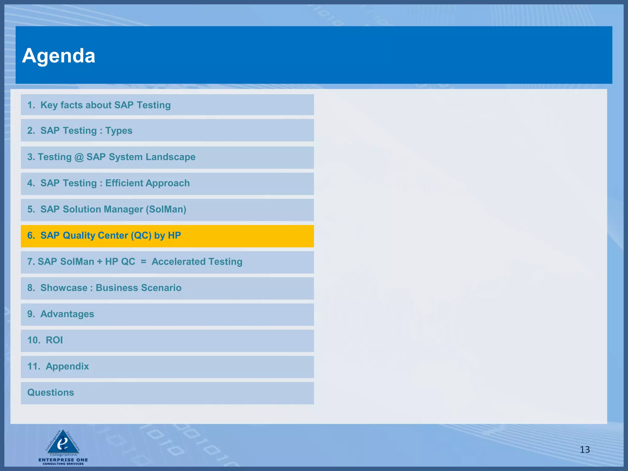 Agenda

1. Key facts about SAP Testing

2. SAP Testing : Types

3. Testing @ SAP System Landscape

4. SAP Testing : Efficient Approach

5. SAP Solution Manager (SolMan)

6. SAP Quality Center (QC) by HP

7. SAP SolMan + HP QC = Accelerated Testing

8. Showcase : Business Scenario

9. Advantages

10. ROI

11. Appendix

Questions




                                              13
 
