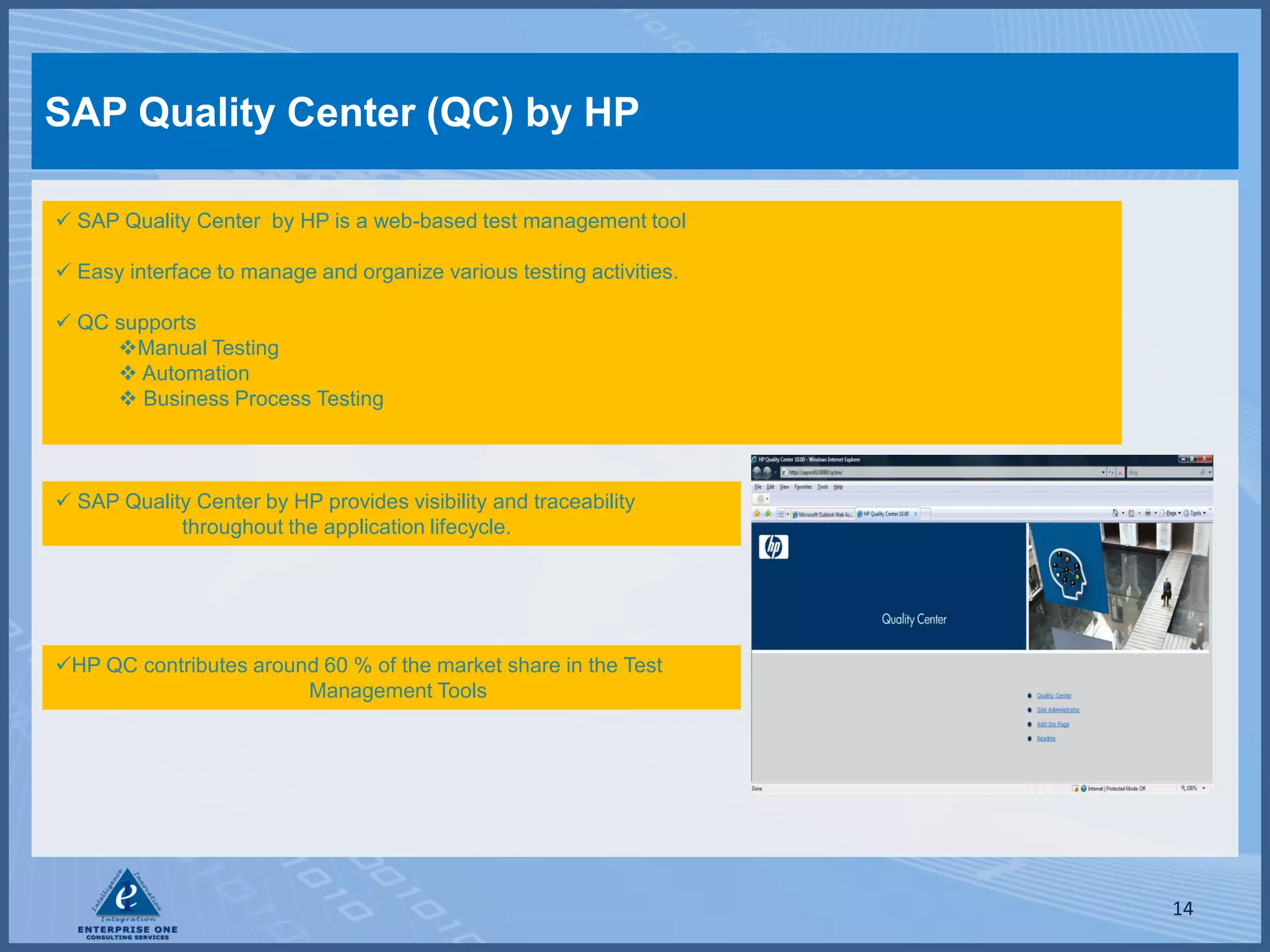 SAP Quality Center (QC) by HP

 SAP Quality Center by HP is a web-based test management tool

 Easy interface to manage and organize various testing activities.

 QC supports
     Manual Testing
      Automation
      Business Process Testing



 SAP Quality Center by HP provides visibility and traceability
            throughout the application lifecycle.




HP QC contributes around 60 % of the market share in the Test
                        Management Tools




                                                                      14
 