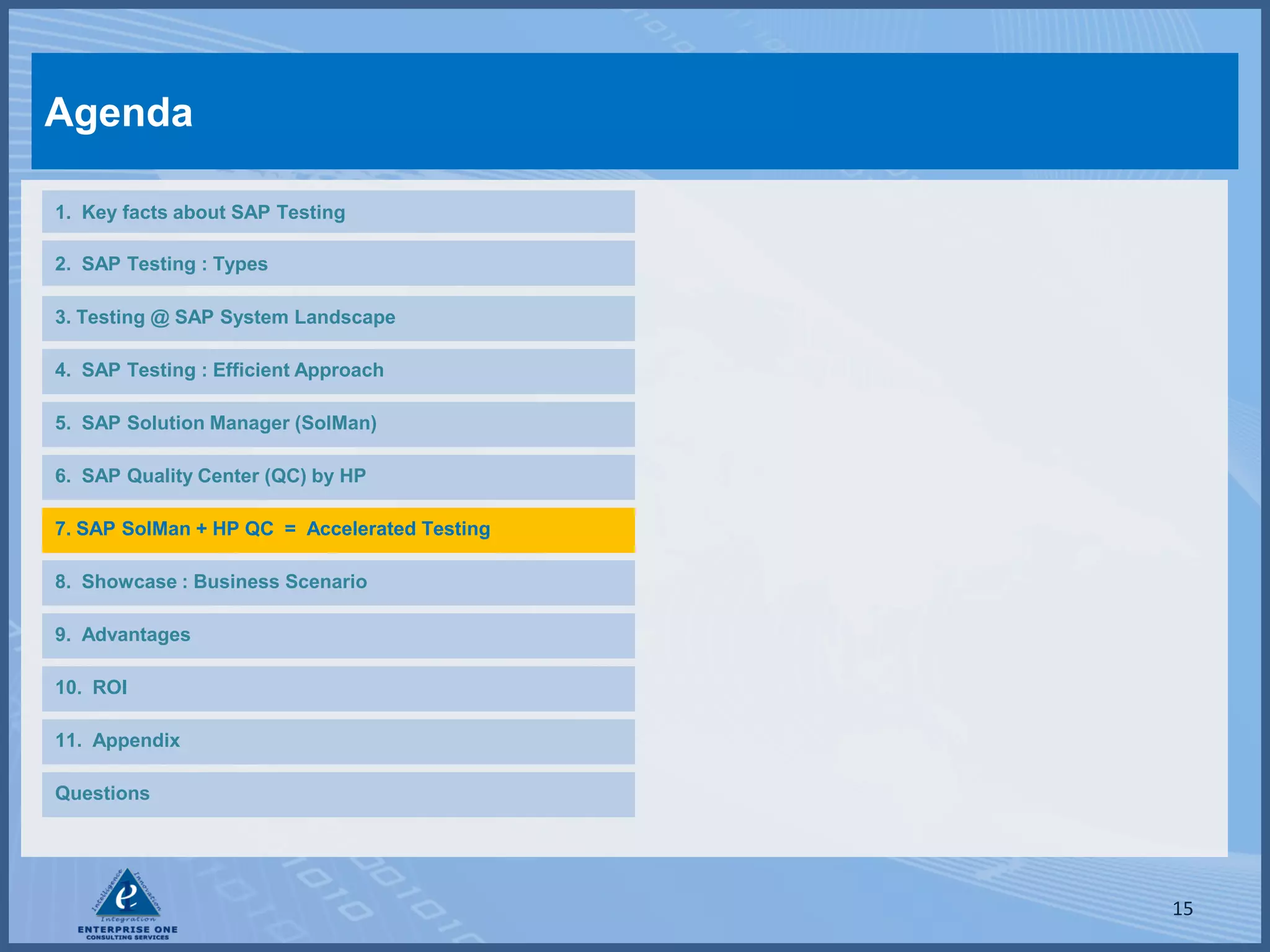 Agenda

1. Key facts about SAP Testing

2. SAP Testing : Types

3. Testing @ SAP System Landscape

4. SAP Testing : Efficient Approach

5. SAP Solution Manager (SolMan)

6. SAP Quality Center (QC) by HP

7. SAP SolMan + HP QC = Accelerated Testing

8. Showcase : Business Scenario

9. Advantages

10. ROI

11. Appendix

Questions




                                              15
 