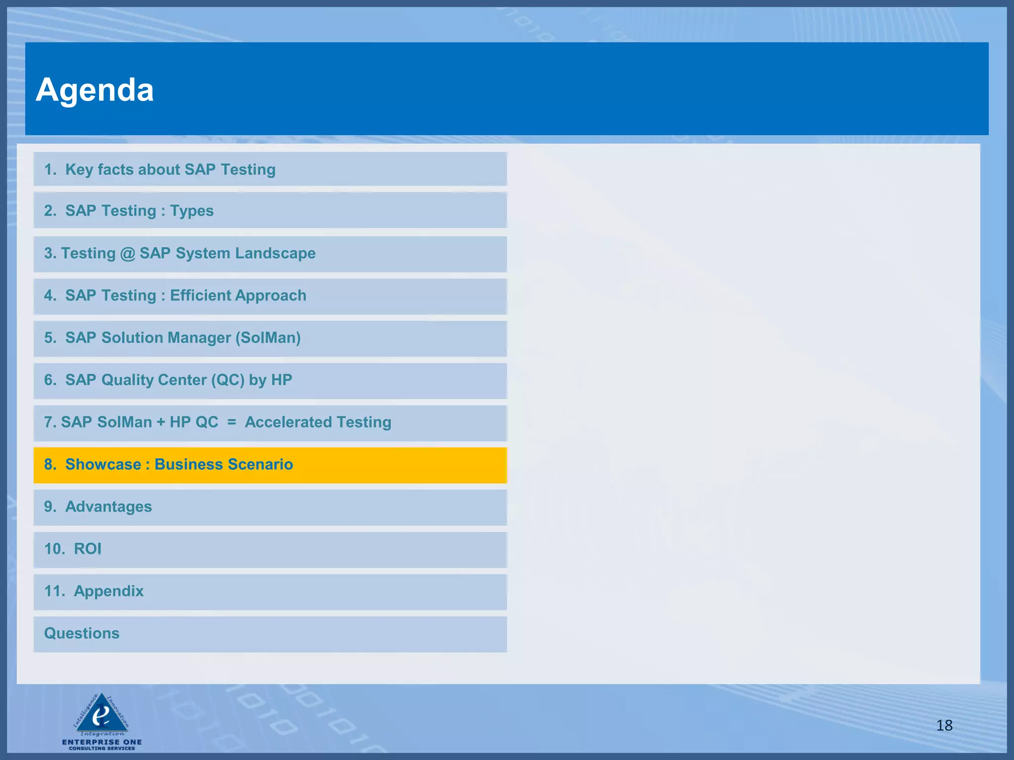 Agenda

1. Key facts about SAP Testing

2. SAP Testing : Types

3. Testing @ SAP System Landscape

4. SAP Testing : Efficient Approach

5. SAP Solution Manager (SolMan)

6. SAP Quality Center (QC) by HP

7. SAP SolMan + HP QC = Accelerated Testing

8. Showcase : Business Scenario

9. Advantages

10. ROI

11. Appendix

Questions




                                              18
 
