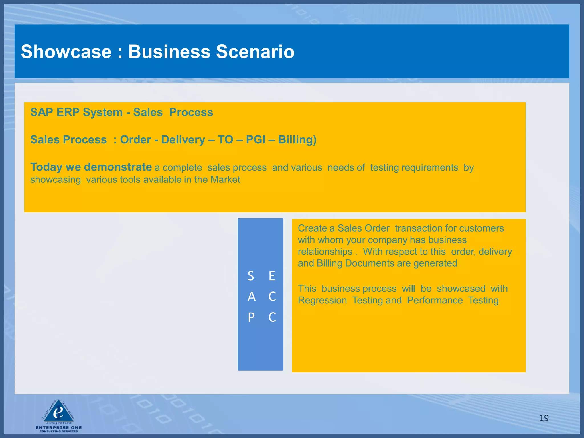 Showcase : Business Scenario


SAP ERP System - Sales Process

Sales Process : Order - Delivery – TO – PGI – Billing)

Today we demonstrate a complete sales process and various needs of testing requirements by
showcasing various tools available in the Market




                                                         Create a Sales Order transaction for customers
                                                         with whom your company has business
                                                         relationships . With respect to this order, delivery
                                                         and Billing Documents are generated
                                                   S E
                                                         This business process will be showcased with
                                                   A C   Regression Testing and Performance Testing
                                                   P C




                                                                                                                19
 