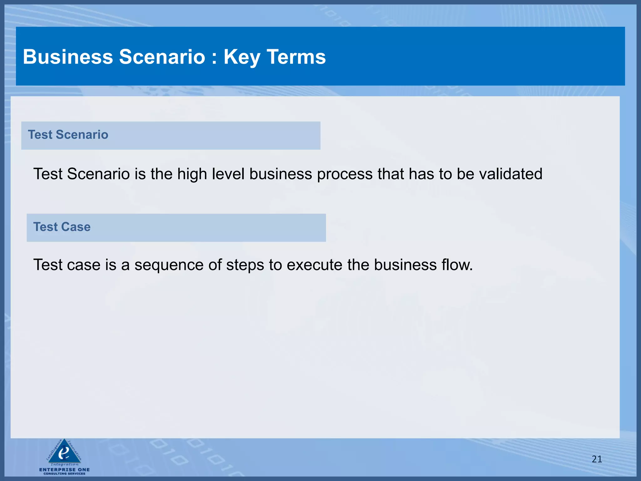 Business Scenario : Key Terms


Test Scenario


 Test Scenario is the high level business process that has to be validated


 Test Case


 Test case is a sequence of steps to execute the business flow.




                                                                             21
 
