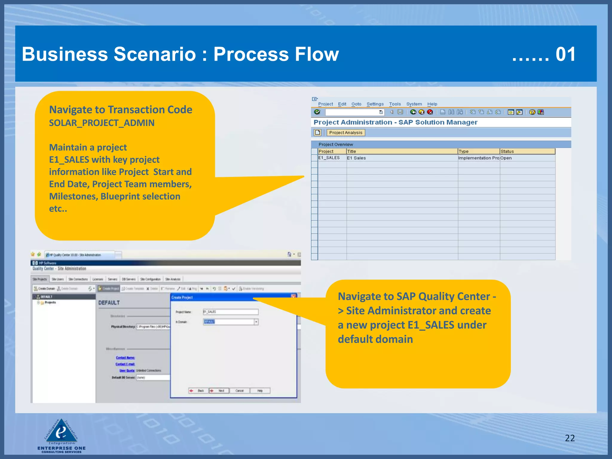 Business Scenario : Process Flow                                          …… 01

  Navigate to Transaction Code
  SOLAR_PROJECT_ADMIN

  Maintain a project
  E1_SALES with key project
  information like Project Start and
  End Date, Project Team members,
  Milestones, Blueprint selection
  etc..




                                       Navigate to SAP Quality Center -
                                       > Site Administrator and create
                                       a new project E1_SALES under
                                       default domain




                                                                              22
 