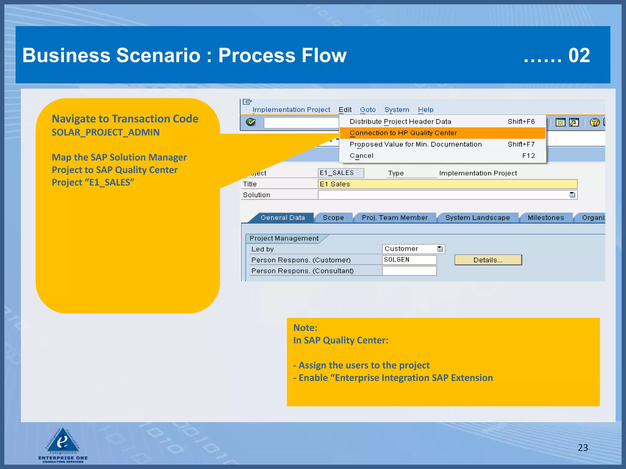 Business Scenario : Process Flow                                                   …… 02


  Navigate to Transaction Code
  SOLAR_PROJECT_ADMIN

  Map the SAP Solution Manager
  Project to SAP Quality Center
  Project “E1_SALES”




                                  Note:
                                  In SAP Quality Center:

                                  - Assign the users to the project
                                  - Enable “Enterprise Integration SAP Extension




                                                                                       23
 