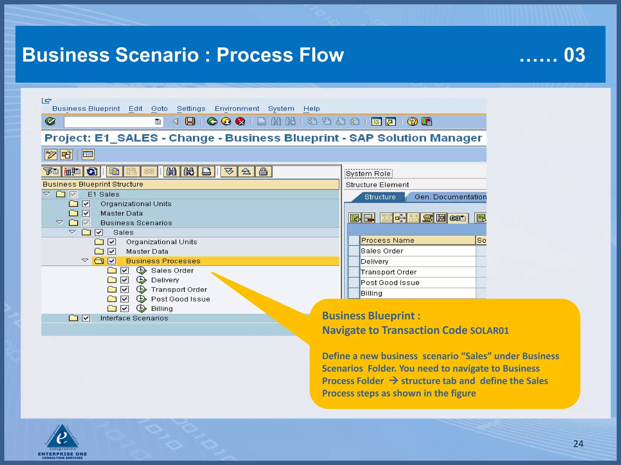 Business Scenario : Process Flow                                        …… 03




                             Business Blueprint :
                             Navigate to Transaction Code SOLAR01

                             Define a new business scenario “Sales” under Business
                             Scenarios Folder. You need to navigate to Business
                             Process Folder  structure tab and define the Sales
                             Process steps as shown in the figure



                                                                                     24
 
