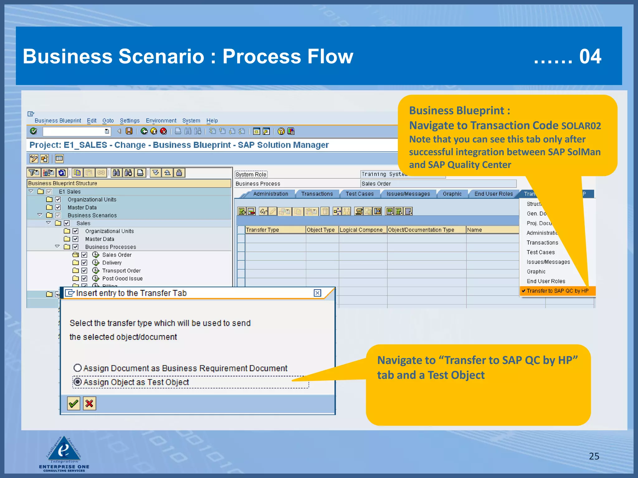 Business Scenario : Process Flow                                   …… 04

                                         Business Blueprint :
                                         Navigate to Transaction Code SOLAR02
                                         Note that you can see this tab only after
                                         successful integration between SAP SolMan
                                         and SAP Quality Center




                                   Navigate to “Transfer to SAP QC by HP”
                                   tab and a Test Object




                                                                               25
 
