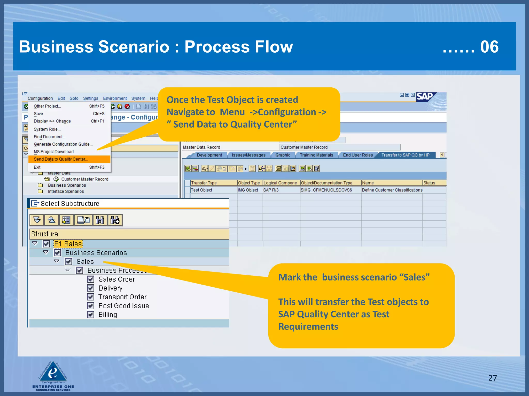 Business Scenario : Process Flow                                                  …… 06

                 Once the Test Object is created
                 Navigate to Menu ->Configuration ->
                 “ Send Data to Quality Center”




                                         Mark the business scenario “Sales”

                                         This will transfer the Test objects to
                                         SAP Quality Center as Test
                                         Requirements



                                                                                      27
 